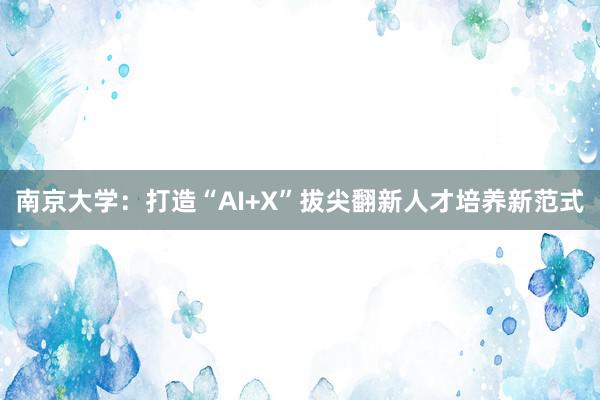 南京大学：打造“AI+X”拔尖翻新人才培养新范式